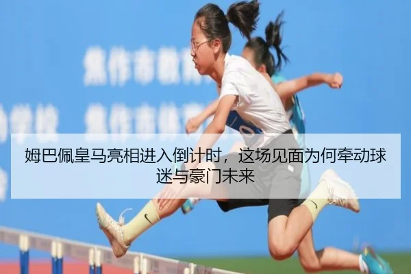 姆巴佩皇马亮相进入倒计时，这场见面为何牵动球迷与豪门未来