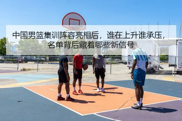 中国男篮集训阵容亮相后，谁在上升谁承压，名单背后藏着哪些新信号